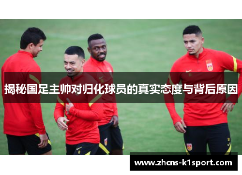 揭秘国足主帅对归化球员的真实态度与背后原因 揭秘国足主帅对归化球员的真实态度与背后原因